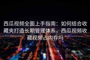 西瓜视频全面上手指南：如何结合收藏夹打造长期管理体系，西瓜视频收藏视频占内存吗