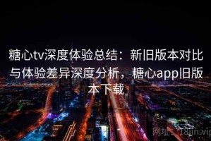 糖心tv深度体验总结：新旧版本对比与体验差异深度分析，糖心app旧版本下载