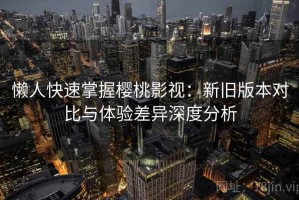 懒人快速掌握樱桃影视：新旧版本对比与体验差异深度分析