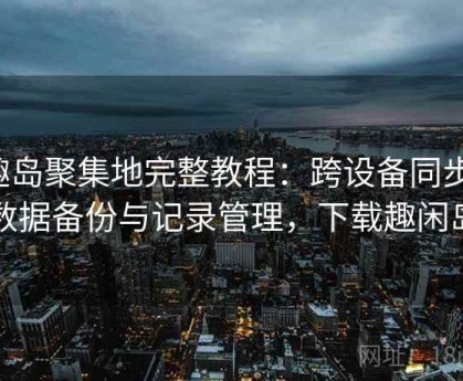 趣岛聚集地完整教程：跨设备同步、数据备份与记录管理，下载趣闲岛