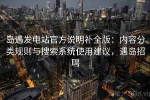 岛遇发电站官方说明补全版：内容分类规则与搜索系统使用建议，遇岛招聘