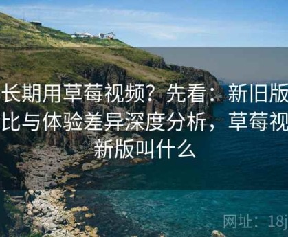 想长期用草莓视频？先看：新旧版本对比与体验差异深度分析，草莓视频新版叫什么