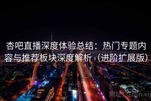 杏吧直播深度体验总结：热门专题内容与推荐板块深度解析（进阶扩展版）