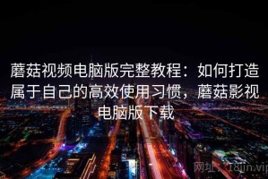 蘑菇视频电脑版完整教程：如何打造属于自己的高效使用习惯，蘑菇影视电脑版下载