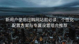 新用户使用日韩网站前必读：个性化配置方案与专属设置组合推荐