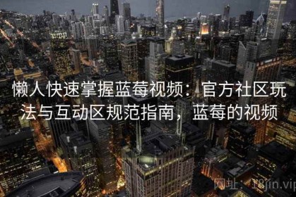 懒人快速掌握蓝莓视频：官方社区玩法与互动区规范指南，蓝莓的视频