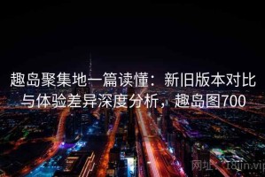 趣岛聚集地一篇读懂：新旧版本对比与体验差异深度分析，趣岛图700