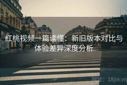 红桃视频一篇读懂：新旧版本对比与体验差异深度分析