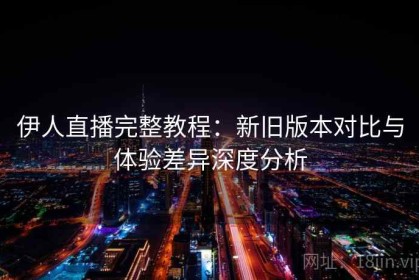 伊人直播完整教程：新旧版本对比与体验差异深度分析
