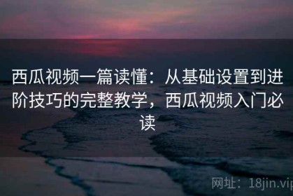 西瓜视频一篇读懂：从基础设置到进阶技巧的完整教学，西瓜视频入门必读