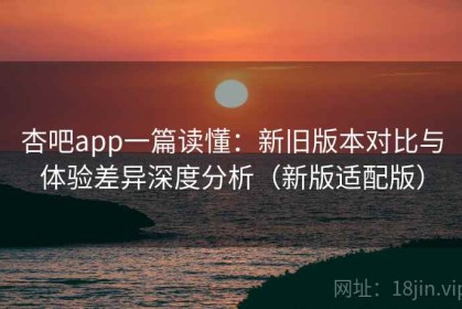 杏吧app一篇读懂：新旧版本对比与体验差异深度分析（新版适配版）