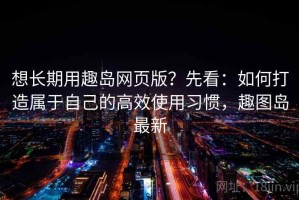 想长期用趣岛网页版？先看：如何打造属于自己的高效使用习惯，趣图岛最新