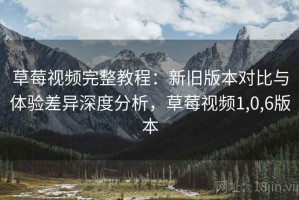 草莓视频完整教程：新旧版本对比与体验差异深度分析，草莓视频1,0,6版本