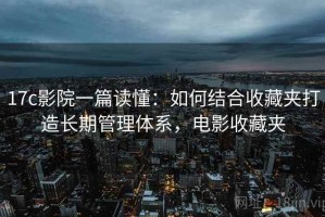 17c影院一篇读懂：如何结合收藏夹打造长期管理体系，电影收藏夹