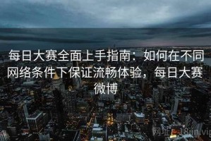每日大赛全面上手指南：如何在不同网络条件下保证流畅体验，每日大赛 微博