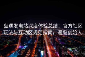 岛遇发电站深度体验总结：官方社区玩法与互动区规范指南，遇岛创始人
