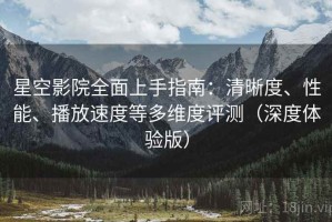 星空影院全面上手指南：清晰度、性能、播放速度等多维度评测（深度体验版）