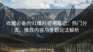 收藏必备的91爆料使用笔记：热门分类、推荐内容与专题玩法解析