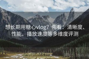 想长期用糖心vlog？先看：清晰度、性能、播放速度等多维度评测