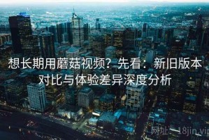 想长期用蘑菇视频？先看：新旧版本对比与体验差异深度分析