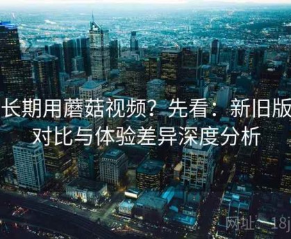想长期用蘑菇视频？先看：新旧版本对比与体验差异深度分析