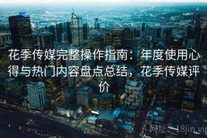 花季传媒完整操作指南：年度使用心得与热门内容盘点总结，花季传媒评价