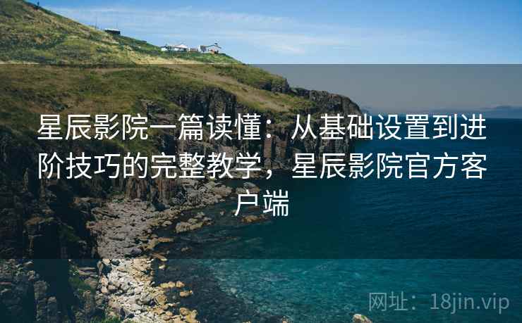 星辰影院一篇读懂：从基础设置到进阶技巧的完整教学，星辰影院官方客户端