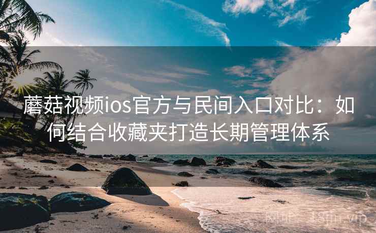 蘑菇视频ios官方与民间入口对比：如何结合收藏夹打造长期管理体系