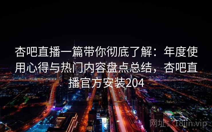 杏吧直播一篇带你彻底了解：年度使用心得与热门内容盘点总结，杏吧直播官方安装204