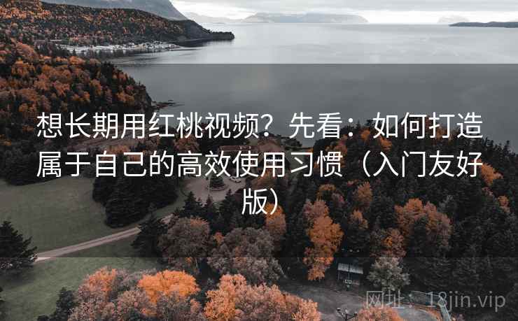 想长期用红桃视频？先看：如何打造属于自己的高效使用习惯（入门友好版）