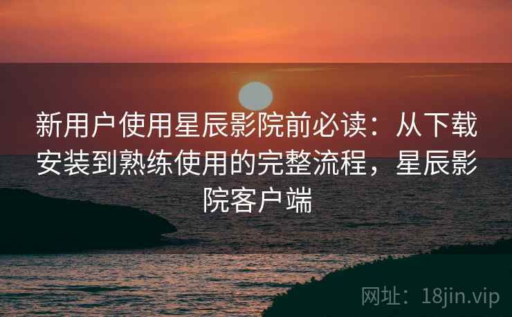 新用户使用星辰影院前必读：从下载安装到熟练使用的完整流程，星辰影院客户端