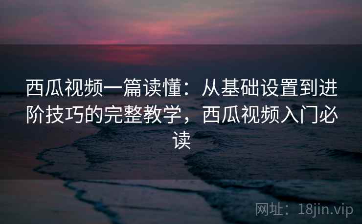 西瓜视频一篇读懂：从基础设置到进阶技巧的完整教学，西瓜视频入门必读