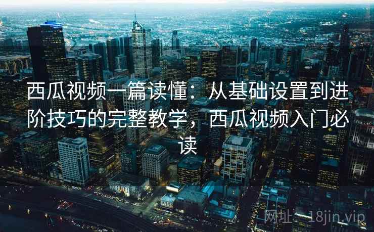 西瓜视频一篇读懂：从基础设置到进阶技巧的完整教学，西瓜视频入门必读