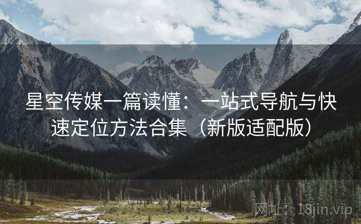 星空传媒一篇读懂：一站式导航与快速定位方法合集（新版适配版）