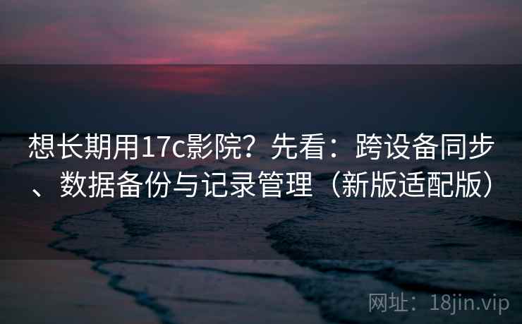 想长期用17c影院？先看：跨设备同步、数据备份与记录管理（新版适配版）