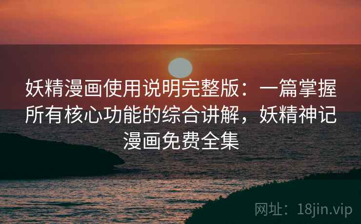 妖精漫画使用说明完整版：一篇掌握所有核心功能的综合讲解，妖精神记漫画免费全集