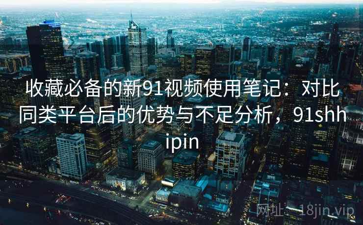 收藏必备的新91视频使用笔记：对比同类平台后的优势与不足分析，91shhipin
