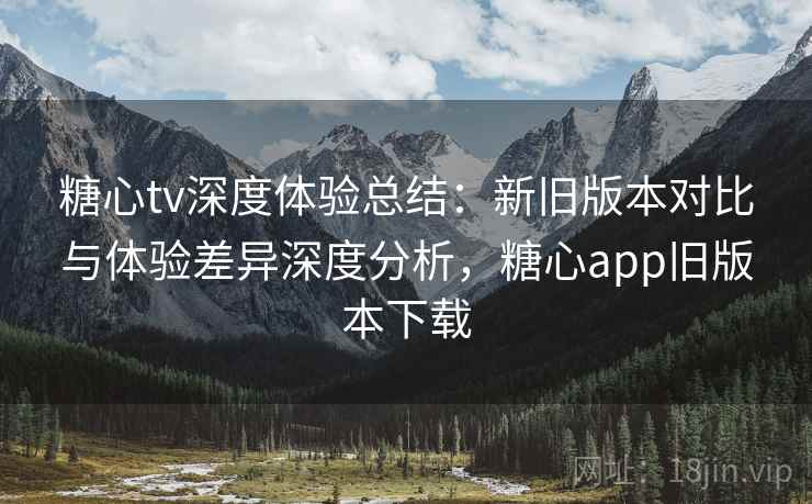 糖心tv深度体验总结:新旧版本对比与体验差异深度分析,糖心app旧版本下载 糖心tv深度体验总结:新旧版本对比与体验差异深度分析,糖心app旧版本下载