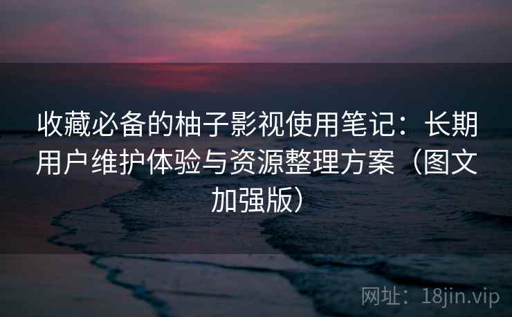 收藏必备的柚子影视使用笔记：长期用户维护体验与资源整理方案（图文加强版）
