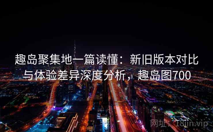 趣岛聚集地一篇读懂：新旧版本对比与体验差异深度分析，趣岛图700