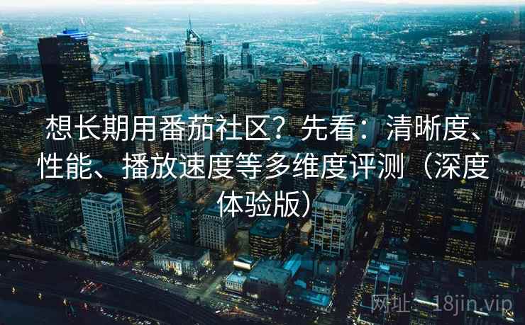 想长期用番茄社区？先看：清晰度、性能、播放速度等多维度评测（深度体验版）