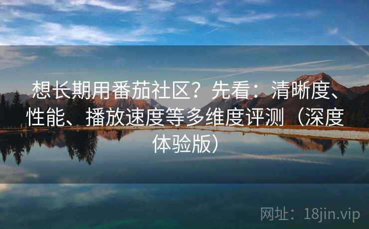 想长期用番茄社区？先看：清晰度、性能、播放速度等多维度评测（深度体验版）