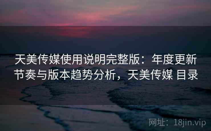 天美传媒使用说明完整版：年度更新节奏与版本趋势分析，天美传媒 目录