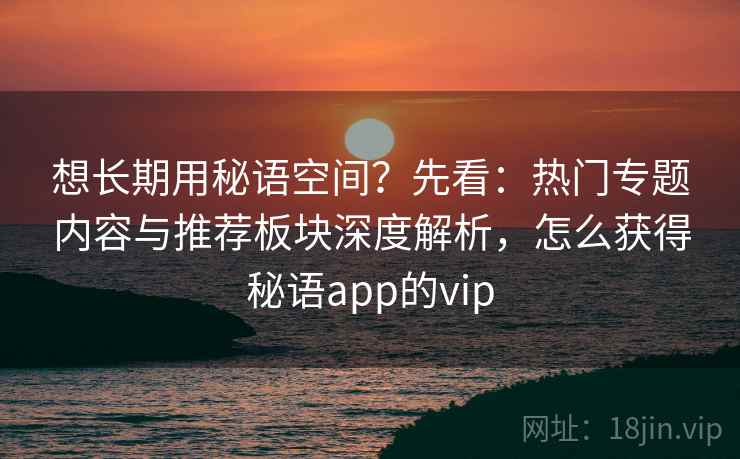 想长期用秘语空间？先看：热门专题内容与推荐板块深度解析，怎么获得秘语app的vip