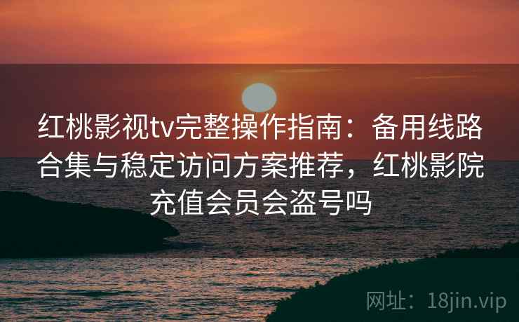 红桃影视tv完整操作指南：备用线路合集与稳定访问方案推荐，红桃影院充值会员会盗号吗