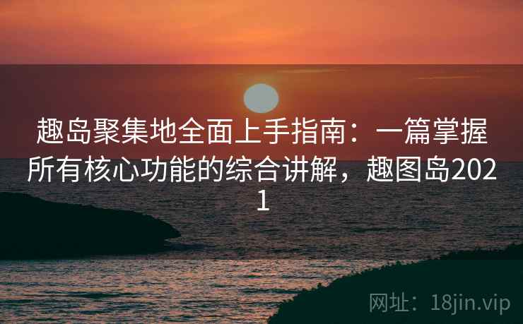 趣岛聚集地全面上手指南：一篇掌握所有核心功能的综合讲解，趣图岛2021