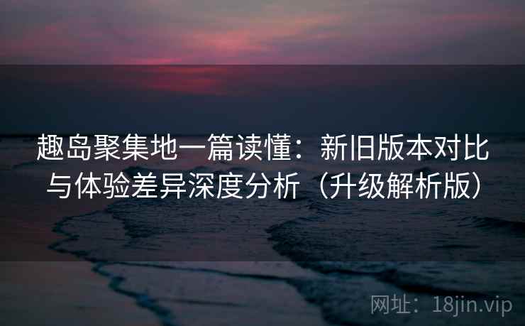 趣岛聚集地一篇读懂：新旧版本对比与体验差异深度分析（升级解析版）