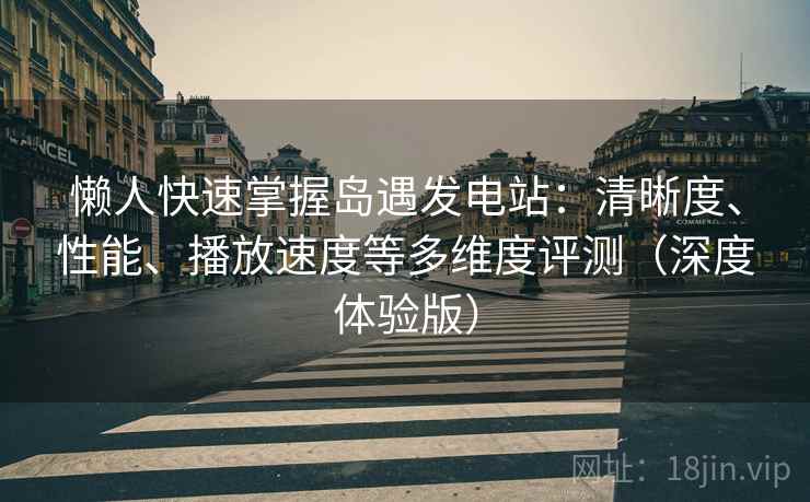 懒人快速掌握岛遇发电站：清晰度、性能、播放速度等多维度评测（深度体验版）