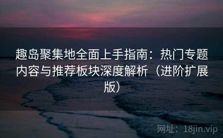 趣岛聚集地全面上手指南:热门专题内容与推荐板块深度解析(进阶扩展版) 趣岛聚集地全面上手指南:热门专题内容与推荐板块深度解析(进阶扩展版)