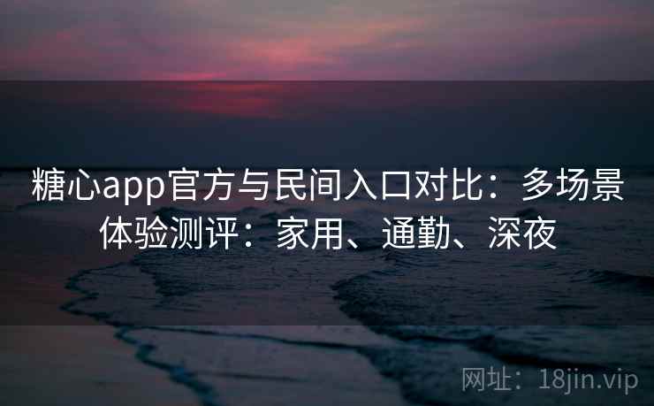 糖心app官方与民间入口对比：多场景体验测评：家用、通勤、深夜